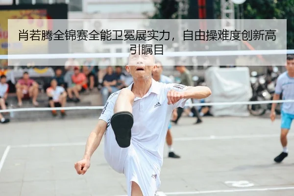 肖若腾全锦赛全能卫冕展实力，自由操难度创新高引瞩目